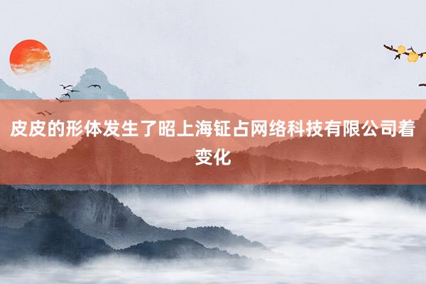 皮皮的形体发生了昭上海钲占网络科技有限公司着变化