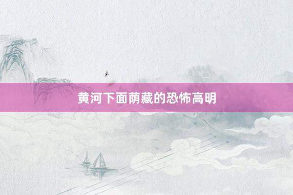 黄河下面荫藏的恐怖高明